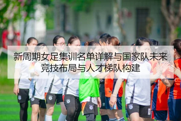 新周期女足集训名单详解与国家队未来竞技布局与人才梯队构建 | leyu